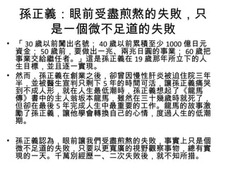 孫正義：眼前受盡煎熬的失敗，只
是一個微不足道的失敗
• 「 30 歲以前闖出名號； 40 歲以前累積至少 1000 億日元
資金； 50 歲前，要做出一兆、兩兆日圓的事業； 60 歲把
事業交給繼任者。」這是孫正義在 19 歲那年所立下的人
生目標，並且逐一實現。
• 然而，孫正義在創業之後，卻曾因慢性肝炎被迫住院三年
半，並被醫生宣判只剩下 5 年的時間可活，讓孫正義痛哭
到不成人形，就在人生最低潮時，孫正義想起了《龍馬
傳》書中的主人翁坂本龍馬，雖然在三十幾歲時就死了，
但卻在最後 5 年完成人生中最重要的工作。龍馬的故事激
勵了孫正義，讓他學會轉換自己的心情，度過人生的低潮
期。
• 孫正義認為，眼前讓我們受盡煎熬的失敗，事實上只是個
微不足道的失敗，只要以更寬廣的視野觀察事物，總有實
現的一天。千萬別經歷一、二次失敗後，就不知所措。
 