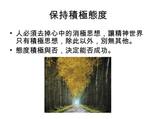 保持積極態度
• 人必須去掉心中的消極思想，讓精神世界
只有積極思想，除此以外，別無其他。
• 態度積極與否，決定能否成功。
 