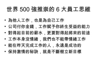 世界 500 強推崇的 6 大員工思維
• 為他人工作，也是為自己工作
• 公司付你金錢，工作賦予你終生受益的能力
• 對得起目前的薪水，更要對得起將來的前途
• 工作本身沒情緒，我們也不能帶情緒工作
• 能在昨天完成工作的人，永遠是成功的
• 保持激情的秘訣，就是不斷樹立新目標
 