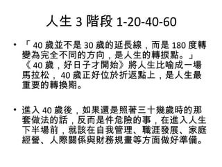 人生 3 階段 1-20-40-60
• 「 40 歲並不是 30 歲的延長線，而是 180 度轉
變為完全不同的方向，是人生的轉捩點。」
《 40 歲，好日子才開始》將人生比喻成一場
馬拉松， 40 歲正好位於折返點上，是人生最
重要的轉換期。
• 進入 40 歲後，如果還是照著三十幾歲時的那
套做法的話，反而是件危險的事，在進入人生
下半場前，就該在自我管理、職涯發展、家庭
經營、人際關係與財務規畫等方面做好準備。
 