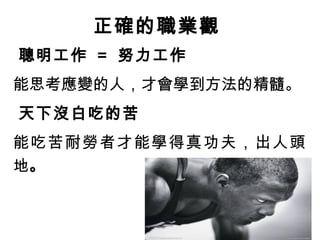 4-4 正確的職業觀
聰明工作 = 努力工作
能思考應變的人，才會學到方法的精髓。
天下沒白吃的苦
能吃苦耐勞者才能學得真功夫，出人頭
地。
 