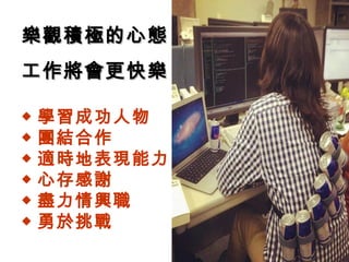 ◆ 學習成功人物
◆ 團結合作
◆ 適時地表現能力
◆ 心存感謝
◆ 盡力情興職
◆ 勇於挑戰
樂觀積極的心態樂觀積極的心態
工作將會更快樂工作將會更快樂
 