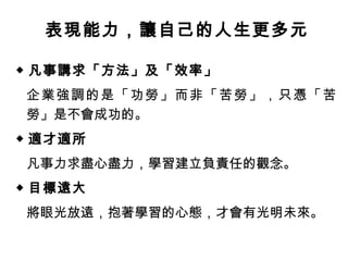 表現能力，讓自己的人生更多元
◆ 凡事講求「方法」及「效率」
企業強調的是「功勞」而非「苦勞」，只憑「苦
勞」是不會成功的。
◆ 適才適所
凡事力求盡心盡力，學習建立負責任的觀念。
◆ 目標遠大
將眼光放遠，抱著學習的心態，才會有光明未來。
 