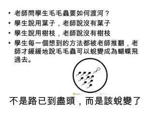 不是路已到盡頭，而是該蛻變了
• 老師問學生毛毛蟲要如何渡河？
• 學生說用葉子，老師說沒有葉子
• 學生說用樹枝，老師說沒有樹枝
• 學生每一個想到的方法都被老師推翻，老
師才緩緩地說毛毛蟲可以蛻變成為蝴蝶飛
過去。
 
