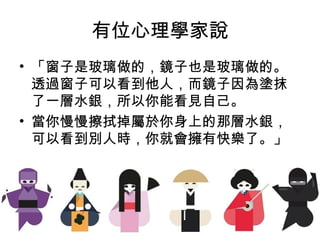 有位心理學家說
• 「窗子是玻璃做的，鏡子也是玻璃做的。
透過窗子可以看到他人，而鏡子因為塗抹
了一層水銀，所以你能看見自己。
• 當你慢慢擦拭掉屬於你身上的那層水銀，
可以看到別人時，你就會擁有快樂了。」
 