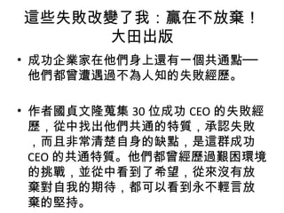 • 成功企業家在他們身上還有一個共通點──
他們都曾遭遇過不為人知的失敗經歷。
• 作者國貞文隆蒐集 30 位成功 CEO 的失敗經
歷，從中找出他們共通的特質，承認失敗
，而且非常清楚自身的缺點，是這群成功
CEO 的共通特質。他們都曾經歷過艱困環境
的挑戰，並從中看到了希望，從來沒有放
棄對自我的期待，都可以看到永不輕言放
棄的堅持。
這些失敗改變了我：贏在不放棄！
大田出版
 