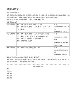 續讀通知單 :
親愛的悅讀學堂家長：
這學期課程將於 6 月底即將結束，新學期將於 9 月開始。學生認真學習，從寫作興趣中獲得成就感及進步，尤其
很多六年級畢業生，越來越能掌握寫作技巧，希望畢業生升上國中，作文也能表現出色喔！
新學期一共 16 堂課，全學期學費為 7200 元，另加教材費 350 元 :
上課日期時段如下 ：
台北上課時間 A 班 星期五 7 : 30~9 : 00 （9/4~12/25）
B 班 星期六 10:30~12:00、13:30~15:00、15:30~17:00
(9/5~12/26)
16 堂
台北市南京東路 5 段 118 號 8 樓
之 1
報名連絡電話：02-27495204
竹北上課時間 C 班 星期一 17:00~18:30、19:00~20:30(9/7~12/28)
D 班 星期二 17:00~18:30、19:00~20:30(9/8~12/22)
E 班 星期三 14:30~16:00 、16:30~18:00、
18:30~20:00(9/9~12/17)
16 堂
竹北上課班址:竹北市自強三路 3
號 1 樓
報名連絡電話：03-6585658 張
老師 (下午 4 點後)
士林上課時間 F 班 星期四 19:00~20:30(9/10~12/24) 16 堂
台北市士林區承德路四段 10 巷
21 號
報名連絡電話:02-28861943
續讀者，只須於 6/30 前繳清學費則可優待教材費 350 元。
繳費可至學堂繳交現金，或者轉帳至徐巧怡老師帳戶：兆豐金（017），帳號 042-10-23382-3 戶名：徐巧怡
別忘了註冊時告知 學生姓名或告知徐老師喔
＿＿＿＿＿＿＿＿＿＿＿＿＿＿＿＿＿＿＿＿＿＿＿＿＿＿＿＿＿＿＿＿＿＿＿＿＿＿＿＿＿＿＿＿＿＿＿＿
悅讀學堂續讀回條
姓名:
原班別：
連絡電話：
報名班別：
聯絡事項 :
 