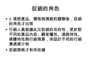 促銷的角色
• 3. 清楚產品、價格與通路的關聯後，促銷
的角色才出現
• 行銷人員根據此次促銷的目的性，更針對
不同的產品內容、顧客屬性、通路特性、
媒體特性與行銷預算，來設計不同的行銷
溝通媒介物
• 促銷策略才有所依據
 