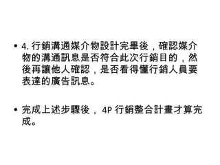 • 4. 行銷溝通媒介物設計完畢後，確認媒介
物的溝通訊息是否符合此次行銷目的，然
後再讓他人確認，是否看得懂行銷人員要
表達的廣告訊息。
• 完成上述步驟後， 4P 行銷整合計畫才算完
成。
 