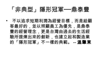 「非典型」隱形冠軍──鼎泰豐
•   不以追求短期利潤為經營目標，而是給顧
客最好的，並以照顧員工為優先，是鼎泰
豐的經營理念，更是台灣由過去的生活經
驗所提煉出來的創新，也建立起和製造業
的「隱形冠軍」不一樣的典範。 -- 溫肇東
 