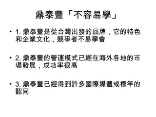 鼎泰豐「不容易學」
• 1. 鼎泰豐是從台灣出發的品牌，它的特色
和企業文化，競爭者不易學會
• 2. 鼎泰豐的營運模式已經在海外各地的市
場發展，成功率很高
• 3. 鼎泰豐已經得到許多國際媒體或標竿的
認同
 