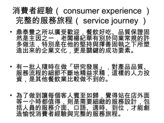 消費者經驗（ consumer experience ）
完整的服務旅程（ service journey ）
• 鼎泰豐之所以廣受歡迎，餐飲好吃、品質保證固
然是主因之一，老闆楊紀華有別於同業常規的許
多做法，特別是在他的堅持與擇善固執之下所塑
造出來的企業文化，更是關鍵的成功要素。
• 有一批人隨時在做「研究發展」，對產品品質、
服務流程的細節不斷地精益求精，這樣的人力投
資，是其他餐飲業比較做不到的。
• 為了做到讓每個客人賓至如歸，覺得站在店外面
等一小時都值得，則是需要細緻的服務設計，包
括人員的服務介面、口語、適時、到位，才能創
造愉悅消費者經驗與完整的服務旅程。
 