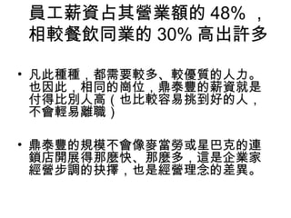 員工薪資占其營業額的 48% ，
相較餐飲同業的 30% 高出許多
• 凡此種種，都需要較多、較優質的人力。
也因此，相同的崗位，鼎泰豐的薪資就是
付得比別人高（也比較容易挑到好的人，
不會輕易離職）
• 鼎泰豐的規模不會像麥當勞或星巴克的連
鎖店開展得那麼快、那麼多，這是企業家
經營步調的抉擇，也是經營理念的差異。
 