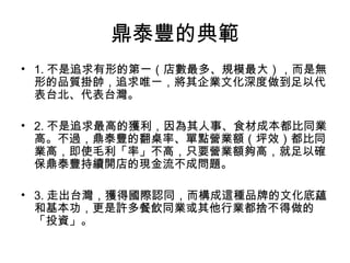鼎泰豐的典範
• 1. 不是追求有形的第一（店數最多、規模最大），而是無
形的品質掛帥，追求唯一，將其企業文化深度做到足以代
表台北、代表台灣。
• 2. 不是追求最高的獲利，因為其人事、食材成本都比同業
高。不過，鼎泰豐的翻桌率、單點營業額（坪效）都比同
業高，即使毛利「率」不高，只要營業額夠高，就足以確
保鼎泰豐持續開店的現金流不成問題。
• 3. 走出台灣，獲得國際認同，而構成這種品牌的文化底蘊
和基本功，更是許多餐飲同業或其他行業都捨不得做的
「投資」。
 