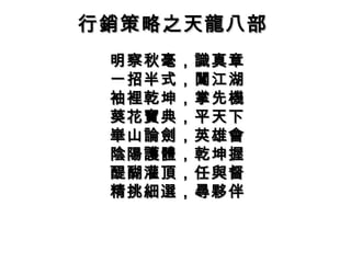 行銷策略之天龍八部行銷策略之天龍八部
明察秋毫，識真章明察秋毫，識真章
一招半式，闖江湖一招半式，闖江湖
袖裡乾坤，掌先機袖裡乾坤，掌先機
葵花寶典，平天下葵花寶典，平天下
崋山論劍，英雄會崋山論劍，英雄會
陰陽護體，乾坤握陰陽護體，乾坤握
醍醐灌頂，任與督醍醐灌頂，任與督
精挑細選，尋夥伴精挑細選，尋夥伴
 