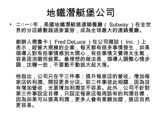 地鐵潛艇堡公司
• 二○一○年，美國地鐵潛艇堡連鎖餐廳（ Subway ）在全世
界的分店總數超過麥當勞，成為全球最大的連鎖餐廳。
創辦人德魯卡（ Fred DeLuca ）在公司雜誌（ Inc. ）上
表示，經營大規模的企業，每天都有很多事情發生，如果
領導人對有些事情感到太開心，有些事情又覺得太生氣，
容易因消磨而疲累。最理想的做法是，領導人調整心情步
調，沈穩一些，不要動不動就大起大落。
他指出，公司只在乎三件事：提升每家店的營收、增加每
家店的利潤、開設更多分店。前二件事彼此相關，因為沒
有增加營收，光要增加利潤並不容易。此外，公司不針對
第三件事設定目標，只設定每家店每周該有的利潤目標，
因為如果可以提高利潤，更多人會有意願加盟，展店自然
更容易。
 
