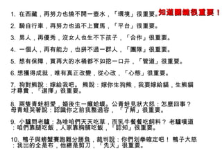 1. 在西藏，再努力也燒不開一壺水，「環境」很重要。
2. 騎自行車，再努力也追不上寶馬，「平台」很重要。
3. 男人，再優秀，沒女人也生不下孩子，「合作」很重要。
4. 一個人，再有能力，也拼不過一群人，「團隊」很重要。
5. 想有保障，買再大的水桶都不如挖一口井，「管道」很重要。
6. 想獲得成就，唯有真正改變，從心改，「心態」很重要。
7. 狗對熊說：嫁給我吧。 熊說：嫁你生狗熊，我要嫁給貓，生熊貓
才尊貴，「選擇」很重要。
8. 兩隻青蛙相愛，婚後生一癩蛤蟆。公青蛙見狀大怒：怎麼回事？
母青蛙哭著說：認識你之前我整過容， 「了解」很重要。
9. 小驢問老驢：為啥咱們天天吃草，而乳牛餐餐吃飼料？ 老驢嘆道
：咱們靠腿吃飯，人家靠胸脯吃飯，「認知」很重要。
10. 鴨子與螃蟹賽跑難分勝負，裁判說：你們划拳確定吧！ 鴨子大怒
：我出的全是布，他總是剪刀，「先天」很重要。
知道關鍵知道關鍵很重要！很重要！
 