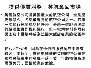 提供優質服務，英航奪回市場
• 英國航空公司是英國最大的航空公司，也是歷
史最悠久、名氣最響亮的航空公司之一。它第
一次執行民間航空的任務，是由一架經過改裝
的單引擎轟炸機所飛行，第一批乘客則是兩名
男士及十幾隻將成為法國大飯店名菜的松雞等
。
在八○年代初，因為在他們的服務詞典中沒有「
顧客」兩個字，曾使得國營的英國航空公司在
國際民航業中的名聲一落千丈，年虧損額高達
兩億美元，面臨破產的危險。
 