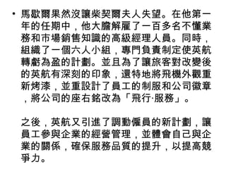 • 馬歇爾果然沒讓柴契爾夫人失望。在他第一
年的任期中，他大膽解雇了一百多名不懂業
務和市場銷售知識的高級經理人員。同時，
組織了一個六人小組，專門負責制定使英航
轉虧為盈的計劃。並且為了讓旅客對改變後
的英航有深刻的印象，還特地將飛機外觀重
新烤漆，並重設計了員工的制服和公司徽章
，將公司的座右銘改為「飛行‧服務」。
之後，英航又引進了調動僱員的新計劃，讓
員工參與企業的經營管理，並體會自己與企
業的關係，確保服務品質的提升，以提高競
爭力。
 