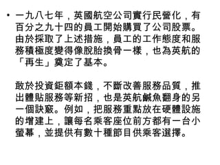 • 一九八七年，英國航空公司實行民營化，有
百分之九十四的員工開始購買了公司股票。
由於採取了上述措施，員工的工作態度和服
務積極度變得像脫胎換骨一樣，也為英航的
「再生」奠定了基本。
敢於投資鉅額本錢，不斷改善服務品質，推
出體貼服務等新招，也是英航鹹魚翻身的另
一個訣竅。例如，把服務重點放在硬體設施
的增建上，讓每名乘客座位前方都有一台小
螢幕，並提供有數十種節目供乘客選擇。
 