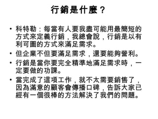 行銷是什麼？
• 科特勒：每當有人要我盡可能用最簡短的
方式來定義行銷，我總會說，行銷是以有
利可圖的方式來滿足需求。
• 但企業不但要滿足需求，還要能夠營利。
• 行銷是當你要完全精準地滿足需求時，一
定要做的功課。
• 當完成了這項工作，就不太需要銷售了，
因為滿意的顧客會傳播口碑，告訴大家已
經有一個很棒的方法解決了我們的問題。
 