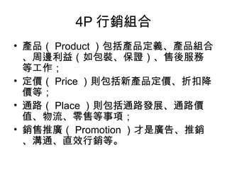 4P 行銷組合
• 產品（ Product ）包括產品定義、產品組合
、周邊利益（如包裝、保證）、售後服務
等工作；
• 定價（ Price ）則包括新產品定價、折扣降
價等；
• 通路（ Place ）則包括通路發展、通路價
值、物流、零售等事項；
• 銷售推廣（ Promotion ）才是廣告、推銷
、溝通、直效行銷等。
 