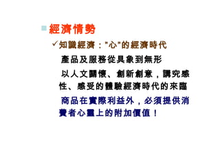  經濟情勢
知識經濟：”心”的經濟時代
　產品及服務從具象到無形
　以人文關懷、創新創意，講究感
性、感受的體驗經濟時代的來臨
　商品在實際利益外，必須提供消
費者心靈上的附加價值！
 