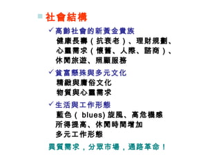  社會結構
高齡社會的新黃金貴族
　健康長壽（抗衰老）、理財規劃、
　心靈需求（懷舊、人際、諮商）、
休閒旅遊、照顧服務
貧富懸殊與多元文化
　精緻與庸俗文化
　物質與心靈需求
生活與工作形態
　藍色（ blues) 旋風、高危機感
所得提高、休閒時間增加
多元工作形態
異質需求，分眾市場，通路革命！
 