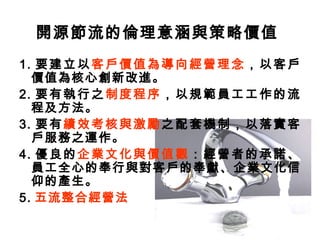 開源節流的倫理意涵與策略價值
1. 要建立以客戶價值為導向經營理念，以客戶
價值為核心創新改進。
2. 要有執行之制度程序，以規範員工工作的流
程及方法。
3. 要有績效考核與激勵之配套機制，以落實客
戶服務之運作。
4. 優良的企業文化與價值觀：經營者的承諾、
員工全心的奉行與對客戶的奉獻、企業文化信
仰的產生。
5. 五流整合經營法
 