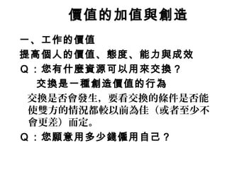 價值的加值與創造
一、工作的價值
提高個人的價值、態度、能力與成效
Ｑ：您有什麼資源可以用來交換？
交換是一種創造價值的行為
交換是否會發生，要看交換的條件是否能
使雙方的情況都較以前為佳（或者至少不
會更差）而定。
Ｑ：您願意用多少錢僱用自己？
 