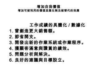 增加自我價值
增加可被利用的價值並產生無法被替代的效應
工作成績的具體化 / 數據化
1. 曾創造更大銷售額。
2. 節省開支。
3. 開發出新的作業系統或作業程序。
4. 獲顧客滿意與讚賞的績效。
5. 問題分析與解決。
6. 良好的建議與目標設立。
 