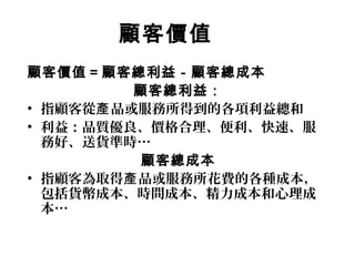 顧客價值
顧客價值＝顧客總利益－顧客總成本
顧客總利益：
• 指顧客從 品或服務所得到的各項利益總和產
• 利益：品質優良、價格合理、便利、快速、服
務好、送貨準時…
顧客總成本
• 指顧客為取得 品或服務所花費的各種成本，產
包括貨幣成本、時間成本、精力成本和心理成
本…
 