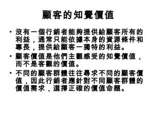 顧客的知覺價值
• 沒有一個行銷者能夠提供給顧客所有的
利益，通常只能依據本身的資源條件和
專長，提供給顧客一獨特的利益。
• 顧客價值是他們主觀感受的知覺價值，
而不是客觀的價值。
• 不同的顧客群體往往尋求不同的顧客價
值，因此行銷者應針對不同顧客群體的
價值需求，選擇正確的價值命題。
 