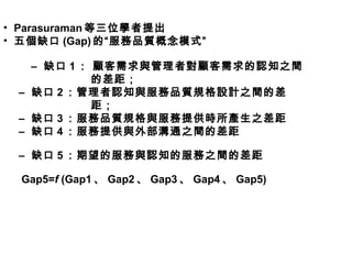 • Parasuraman 等三位學者提出
• 五個缺口 (Gap) 的“服務品質概念模式”
– 缺口 1 ： 顧客需求與管理者對顧客需求的認知之間
的差距；
– 缺口 2 ：管理者認知與服務品質規格設計之間的差
距；
– 缺口 3 ：服務品質規格與服務提供時所產生之差距
– 缺口 4 ：服務提供與外部溝通之間的差距
– 缺口 5 ：期望的服務與認知的服務之間的差距
Gap5=f (Gap1 、 Gap2 、 Gap3 、 Gap4 、 Gap5)
 