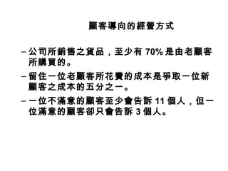 顧客導向的經營方式
– 公司所銷售之貨品，至少有 70% 是由老顧客
所購買的。
– 留住一位老顧客所花費的成本是爭取一位新
顧客之成本的五分之一。
– 一位不滿意的顧客至少會告訴 11 個人，但一
位滿意的顧客卻只會告訴 3 個人。
 