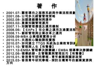 著 作
• 2001.07- 顧客導向之服務系統與作業流程規劃
• 2001.08- 公司多元經營管理策略
• 2002.08- 加盟連鎖體制與運作
• 2003.02- 產業知識管理運用
• 2007.11- 知識管理價值及運用機制
• 2008.06- 【 EAPs 】在企業之運用及建置流程
• 2008.11- 創新管理與企業改革之運用
• 2009.09-MBA 企業個案實務分析
• 2010.01- 共通核心職能課程實務
• 2010.07- 如何建立 TTQS 系統為企業教育訓練架構
• 2011.10- 管理與人生【有聲書】
• 2011.12-EMBA 管理學決勝關鍵 / EMBA 領導學決勝關鍵
• 2012.06- 領導統御 - 主管職責與管理技巧【有聲書】
• 2015.01- 香港青年研究學報 - 青年創業與國家政策
• 2015.03- 香港青年研究學報 - 探討台灣青年的創業資源與
方向
 