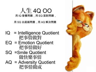 人生 4Q OO
用 IQ 發覺問題，用 EQ 面對問題，
用 SQ 去超越問題，用 AQ 解決問題
IQ = Intelligence Quotient
把事情做對
EQ = Emotion Quotient
把事情做好
SQ =Smile Quotient
做快樂事情
AQ = Adversity Quotient
把事情做成
 