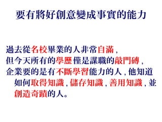 要有將好創意變成事實的能力
過去從名校畢業的人非常自滿 ,
但今天所有的學歷僅是謀職的敲門磚 ,
企業要的是有不斷學習能力的人 , 他知道
　如何取得知識 , 儲存知識 , 善用知識 , 並
　創造奇蹟的人。
 