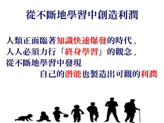 從不斷地學習中創造利潤
人類正面臨著知識快速爆發的時代 ,
人人必須力行「終身學習」的觀念 ,
從不斷地學習中發現
　　　　自己的潛能也製造出可觀的利潤
 