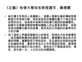 《正義》哈佛大學知名教授邁可．桑德爾
• 缺乏獨立思考的人是機器人，這種人隨著社會的傳統與規
範進行思考與行動，很容易屈從於集體的壓力下做出盲目
從眾的決定，或者根本盲無所知的遵行錯誤的組織慣性。
組織中充滿著這類型無覺知機器人的企業是危險的，很容
易造成集體主義式的崩潰，甚至為自己所處的社會帶來巨
大的災難
• 為了協助人們重新檢驗內心的理念，認清自己的思維慣性
，進而擺脫無覺知的錯誤行為模式，桑德爾在拋出各式各
樣的問題，撞擊堅信不移的信念，並且逼到良知與利益掙
扎的幽暗角落，重新思考自己心中所預設的答案，要清楚
看到自我內建的行為方程式，看到自己不曾經過深思、慎
思，卻日復一日、人云亦云的老調陳腔。
 