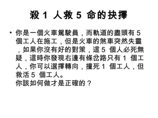 殺 1 人救 5 命的抉擇
• 你是一個火車駕駛員，而軌道的盡頭有 5
個工人在施工，但是火車的煞車突然失靈
，如果你沒有好的對策，這 5 個人必死無
疑，這時你發現右邊有條岔路只有 1 個工
人，你可以選擇轉向，撞死 1 個工人，但
救活 5 個工人。
你該如何做才是正確的？
 