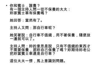 • 你和賓士，誰貴？
有一個主持人問一從不保養的太太：
妳家賓士車有保養嗎？
她回答：當然有了。
主持人又問：那自行車呢？
她笑著說：自行車不值錢，用不著保養，隨便放
一邊就可以了。
主持人問：妳的意思是說，只有不值錢的東西才
不需要保養，那妳自己保養了嗎？妳期待妳老公
把妳當賓士車還是自行車？
這位太太一愣，馬上意識到問題。
 