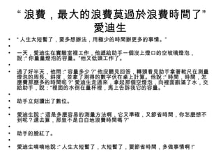 “ 浪費，最大的浪費莫過於浪費時間了”
愛迪生
• “ 人生太短暫了，要多想辦法，用極少的時間辦更多的事情。”
• 　　　　　　　
• 一天，愛迪生在實驗室裡工作，他遞給助手一個沒上燈口的空玻璃燈泡，
說 :“ 你量量燈泡的容量。”他又低頭工作了。
• 　　　　　　　
• 過了好半天，他問 :“ 容量多少 ?” 他沒聽見回答，轉頭看見助手拿著軟尺在測量
燈泡的周長、斜度，並拿了測得的數字伏在桌上計算。他說 :“ 時間，時間，怎
麼費那麼多的時間呢 ?” 愛迪生走過來，拿起那個空燈泡，向裡面斟滿了水，交
給助手，說：“裡面的水倒在量杯裡，馬上告訴我它的容量。”
• 　　　　　　　
• 助手立刻讀出了數位。
• 　　　　　　　
• 愛迪生說 :“ 這是多麼容易的測量方法啊，它又準確，又節省時間，你怎麼想不
到呢？還去算，那豈不是白白地浪費時間嗎 ?”
• 　　　　　　　
• 助手的臉紅了。
• 　　　　　　　
• 愛迪生喃喃地說 :“ 人生太短暫了，太短暫了，要節省時間，多做事情啊 !”
 