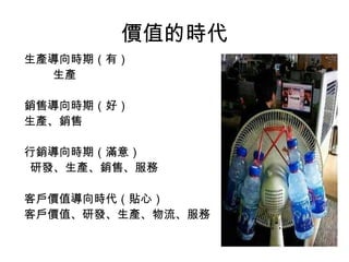 價值的時代
生產導向時期（有）
生產
銷售導向時期（好）
生產、銷售
行銷導向時期（滿意）
研發、生產、銷售、服務
客戶價值導向時代（貼心）
客戶價值、研發、生產、物流、服務
 