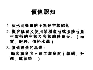 價值認知
1. 有形可衡量的＋無形主觀認知
2. 顧客購買及使用某種產品或服務所產
生效益的主觀及客觀總體感受。（品
質、服務、價格水準）
3. 價值創造的基礎：
顧客滿意度＋員工滿意度（報酬、升
遷、成就感…）
 