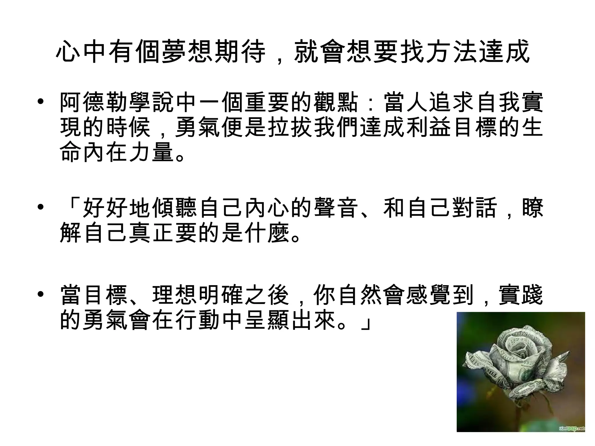 心中有個夢想期待，就會想要找方法達成
• 阿德勒學說中一個重要的觀點：當人追求自我實
現的時候，勇氣便是拉拔我們達成利益目標的生
命內在力量。
• 「好好地傾聽自己內心的聲音、和自己對話，瞭
解自己真正要的是什麼。
• 當目標、理想明確之後，你自然會感覺到，實踐
的勇氣會在行動中呈顯出來。」
 