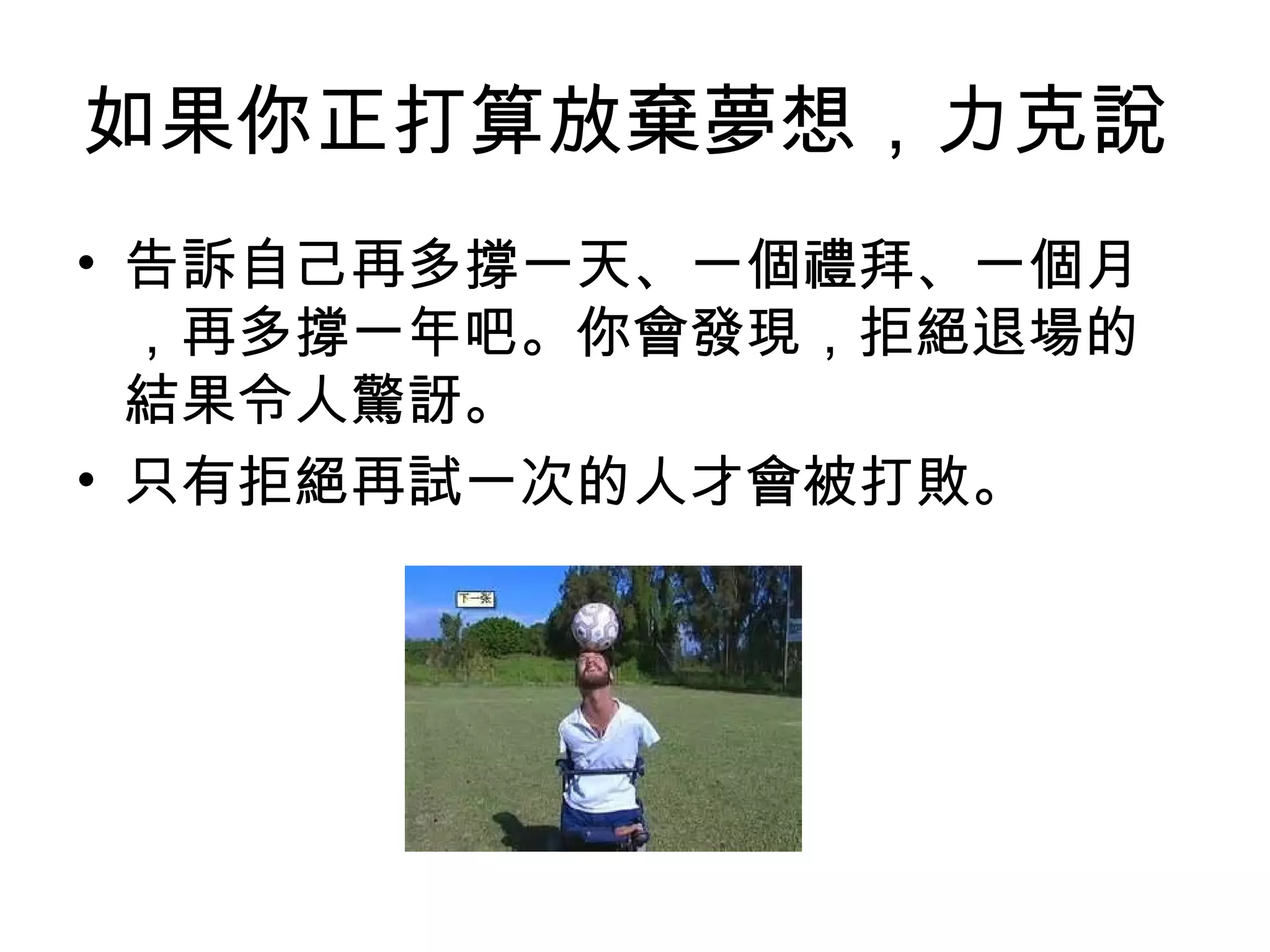 如果你正打算放棄夢想，力克說
• 告訴自己再多撐一天、一個禮拜、一個月
，再多撐一年吧。你會發現，拒絕退場的
結果令人驚訝。
• 只有拒絕再試一次的人才會被打敗。
 