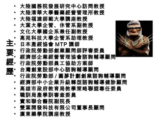 • 大陸國務院發展研究中心訪問教授
• 大陸清華大學醫藥經營管理所教授
• 大陸福建師範大學講座教授
• 大葉大學企管、休管系副教授
• 文化大學國企系兼任副教授
• 高苑科技大學企管系助理教授
• 日本產經協會 MTP 講師
• 行政院勞動部創業顧問師評審委員
• 經濟部企業經營管理協會諮詢輔導顧問
• 行政院勞動部員工協助方案師
• 台灣創意設部中心諮詢輔導顧問
• 行政院勞動部 / 圓夢計劃創業諮詢輔導顧問
• 經濟部中小企業升級轉型諮詢輔導健診顧問
• 高雄市政府教育局教學策略聯盟專任委員
• 職訓局產學訓審查委員
• 實和聯合醫院副院長
• 雙葉開發科技有限公司董事長顧問
• 廣東藥學院講座教授
主主
要要
經經
歷歷
 