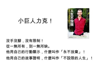 小巨人力克！
沒手沒腳，沒有限制！
從一無所有，到一無所缺。
他用自己的行動顯示，什麼叫作「永不放棄」！
他用自己的故事證明，什麼叫作「不設限的人生」！
 