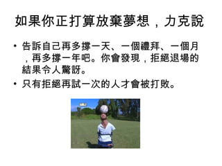 如果你正打算放棄夢想，力克說
• 告訴自己再多撐一天、一個禮拜、一個月
，再多撐一年吧。你會發現，拒絕退場的
結果令人驚訝。
• 只有拒絕再試一次的人才會被打敗。
 